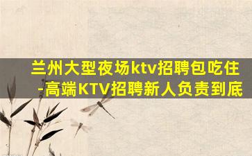 兰州大型夜场ktv招聘包吃住-高端KTV招聘新人负责到底
